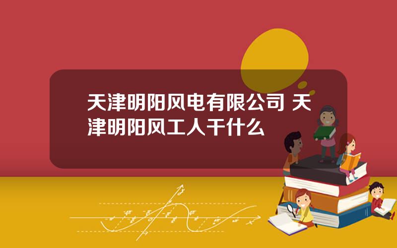 天津明阳风电有限公司 天津明阳风工人干什么